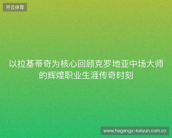 以拉基蒂奇为核心回顾克罗地亚中场大师的辉煌职业生涯传奇时刻