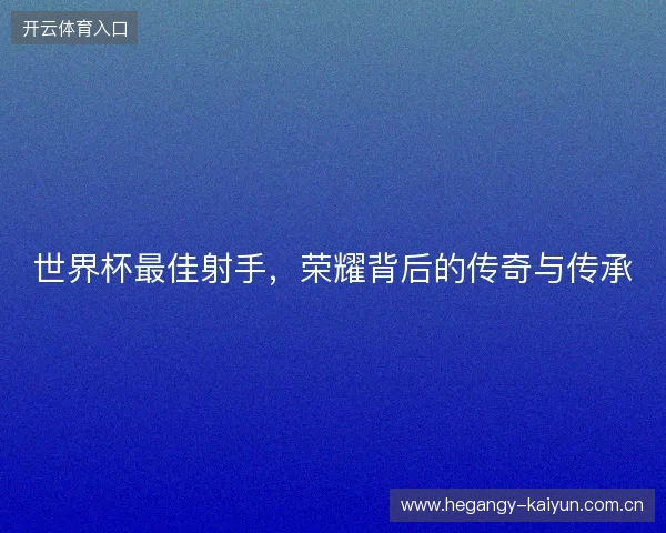 世界杯最佳射手，荣耀背后的传奇与传承